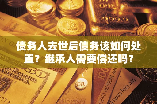 武汉债务人去世后债务该如何处置？继承人需要偿还吗？