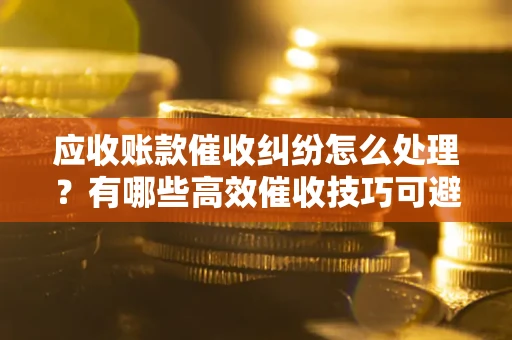 武汉应收账款催收纠纷怎么处理？有哪些高效催收技巧可避免坏账？